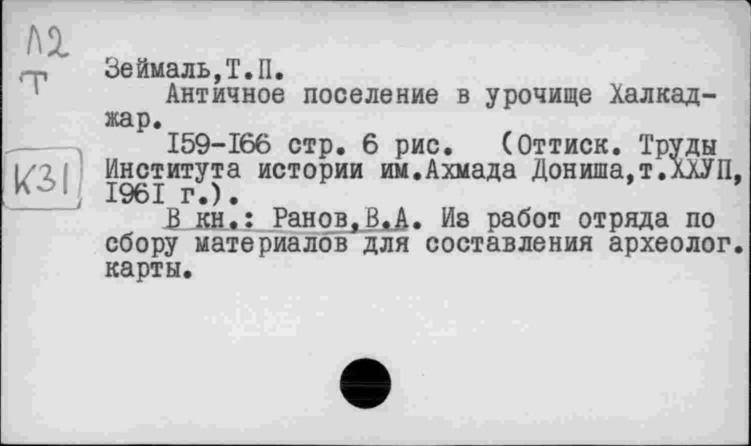 ﻿Зеймаль,Т.П.
Античное поселение в урочище Халкад-жар.
159-166 стр. 6 рис. (Оттиск. Труды Института истории им.Ахмада Дониша.т.ХХУП 1961 г.).
Ран о в, ВЛ. Из работ отряда по сбору материалов для составления археолог карты.